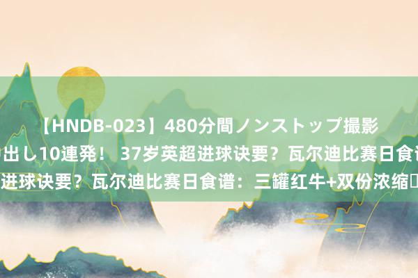 【HNDB-023】480分間ノンストップ撮影 ノーカット編集で本物中出し10連発！ 37岁英超进球诀要？瓦尔迪比赛日食谱：三罐红牛+双份浓缩☕