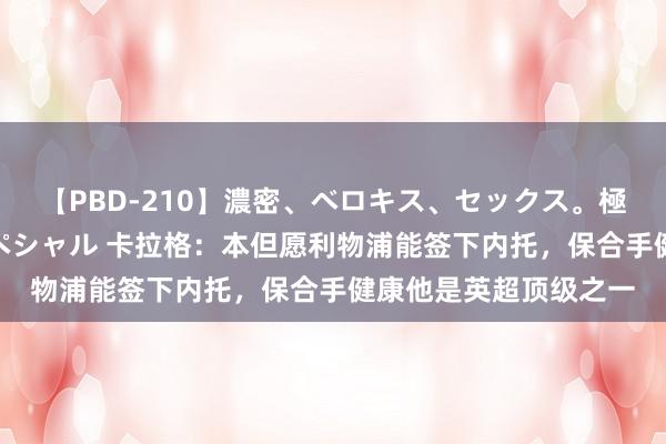 【PBD-210】濃密、ベロキス、セックス。極上接吻性交 8時間スペシャル 卡拉格：本但愿利物浦能签下内托，保合手健康他是英超顶级之一