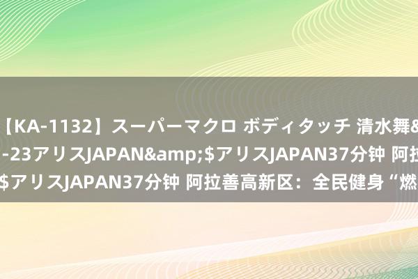 【KA-1132】スーパーマクロ ボディタッチ 清水舞</a>2008-03-23アリスJAPAN&$アリスJAPAN37分钟 阿拉善高新区：全民健身“燃”起来