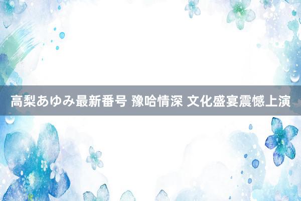 高梨あゆみ最新番号 豫哈情深 文化盛宴震憾上演