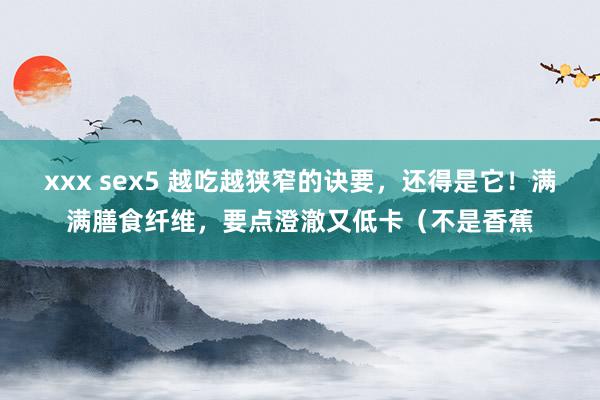 xxx sex5 越吃越狭窄的诀要，还得是它！满满膳食纤维，要点澄澈又低卡（不是香蕉