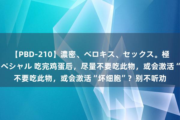 【PBD-210】濃密、ベロキス、セックス。極上接吻性交 8時間スペシャル 吃完鸡蛋后，尽量不要吃此物，或会激活“坏细胞”？别不听劝