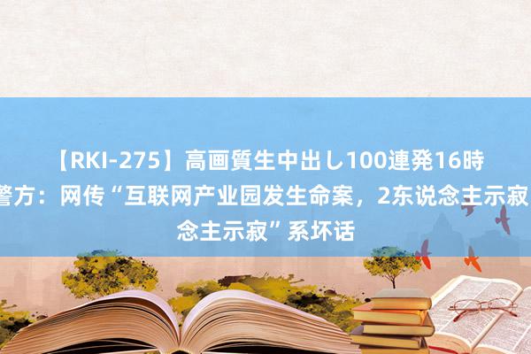 【RKI-275】高画質生中出し100連発16時間 重庆警方：网传“互联网产业园发生命案，2东说念主示寂”系坏话