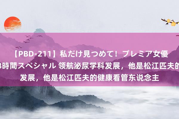 【PBD-211】私だけ見つめて！プレミア女優と主観でセックス8時間スペシャル 领航泌尿学科发展，他是松江匹夫的健康看管东说念主