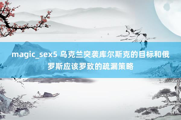 magic_sex5 乌克兰突袭库尔斯克的目标和俄罗斯应该罗致的疏漏策略