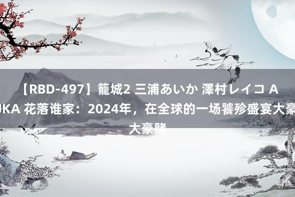 【RBD-497】籠城2 三浦あいか 澤村レイコ ASUKA 花落谁家：2024年，在全球的一场饕殄盛宴大豪赌