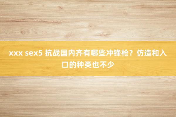 xxx sex5 抗战国内齐有哪些冲锋枪？仿造和入口的种类也不少