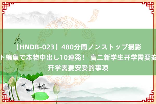 【HNDB-023】480分間ノンストップ撮影 ノーカット編集で本物中出し10連発！ 高二新学生开学需要安妥的事项