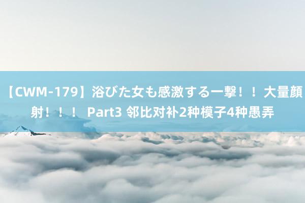 【CWM-179】浴びた女も感激する一撃！！大量顔射！！！ Part3 邻比对补2种模子4种愚弄