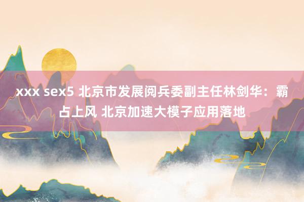 xxx sex5 北京市发展阅兵委副主任林剑华：霸占上风 北京加速大模子应用落地