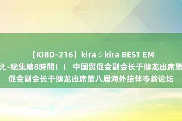 【KIBD-216】kira☆kira BEST EMIRI-中出し性交20発超え-総集編8時間！！ 中国贸促会副会长于健龙出席第八届海外结伴岑岭论坛