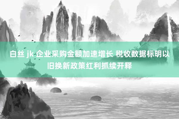 白丝 jk 企业采购金额加速增长 税收数据标明以旧换新政策红利抓续开释