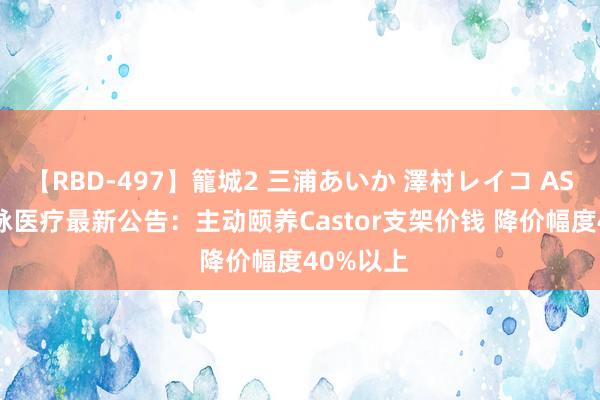 【RBD-497】籠城2 三浦あいか 澤村レイコ ASUKA 心脉医疗最新公告：主动颐养Castor支架价钱 降价幅度40%以上