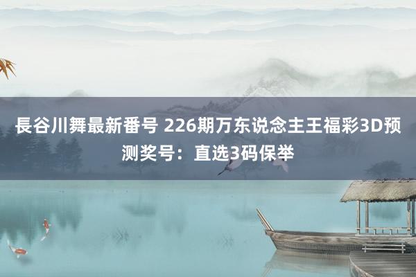 長谷川舞最新番号 226期万东说念主王福彩3D预测奖号：直选3码保举