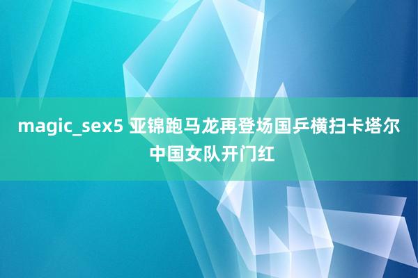 magic_sex5 亚锦跑马龙再登场国乒横扫卡塔尔 中国女队开门红