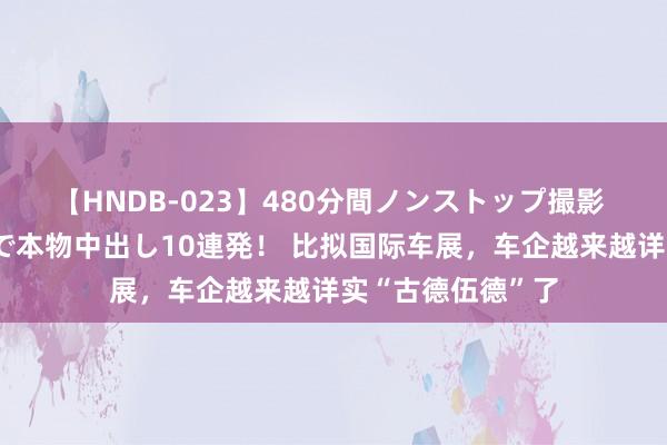 【HNDB-023】480分間ノンストップ撮影 ノーカット編集で本物中出し10連発！ 比拟国际车展，车企越来越详实“古德伍德”了