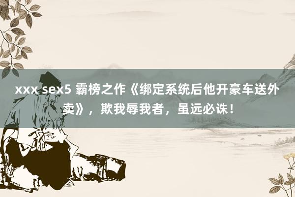 xxx sex5 霸榜之作《绑定系统后他开豪车送外卖》，欺我辱我者，虽远必诛！