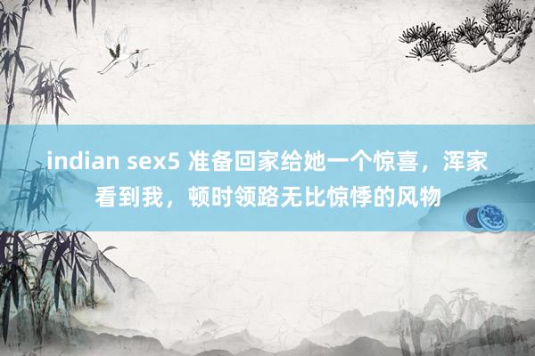 indian sex5 准备回家给她一个惊喜，浑家看到我，顿时领路无比惊悸的风物