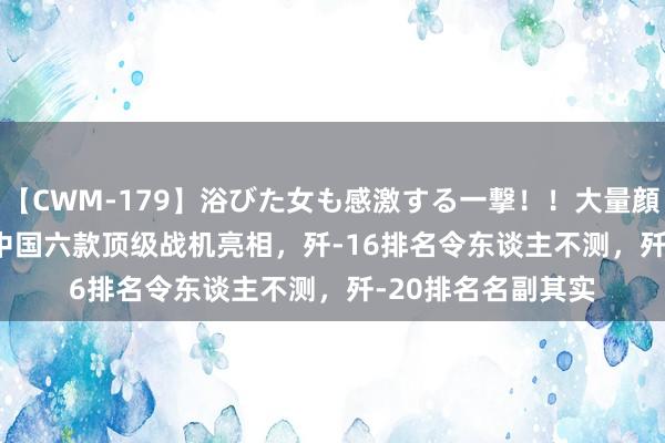 【CWM-179】浴びた女も感激する一撃！！大量顔射！！！ Part3 中国六款顶级战机亮相，歼-16排名令东谈主不测，歼-20排名名副其实