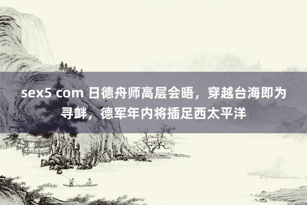 sex5 com 日德舟师高层会晤，穿越台海即为寻衅，德军年内将插足西太平洋