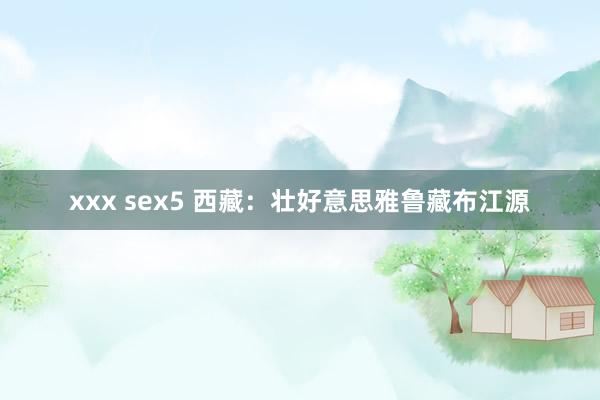 xxx sex5 西藏：壮好意思雅鲁藏布江源