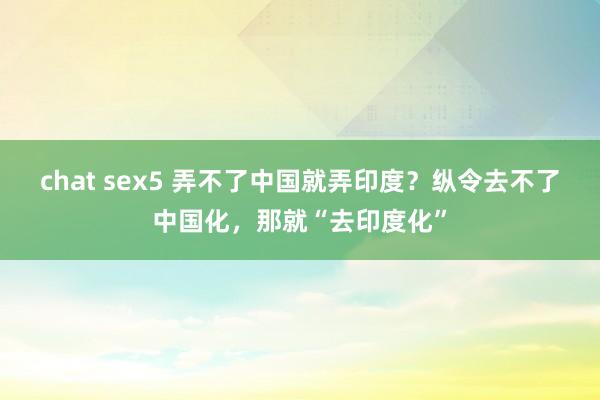 chat sex5 弄不了中国就弄印度？纵令去不了中国化，那就“去印度化”