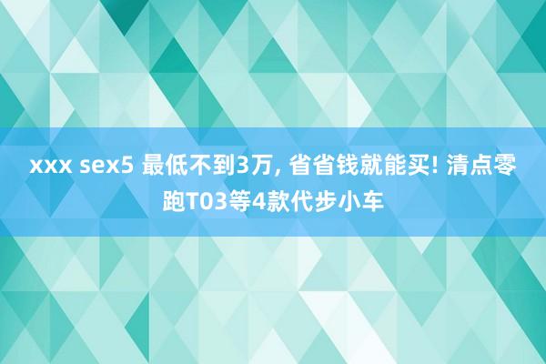 xxx sex5 最低不到3万, 省省钱就能买! 清点零跑T03等4款代步小车