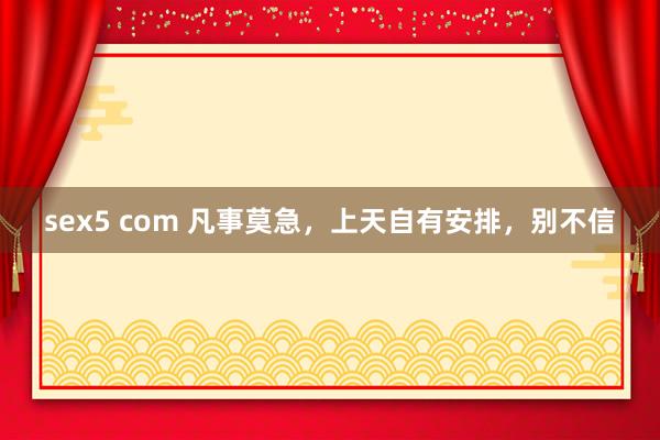 sex5 com 凡事莫急，上天自有安排，别不信