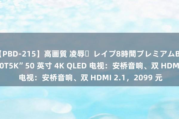 【PBD-215】高画質 凌辱・レイプ8時間プレミアムBEST TCL 推出“50T5K”50 英寸 4K QLED 电视：安桥音响、双 HDMI 2.1，2099 元