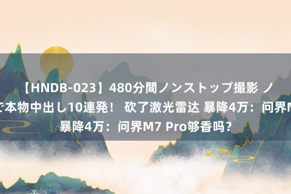 【HNDB-023】480分間ノンストップ撮影 ノーカット編集で本物中出し10連発！ 砍了激光雷达 暴降4万：问界M7 Pro够香吗？